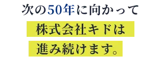 次の50年に向かって 株式会社キドは進み続けます。